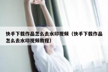 快手下载作品怎么去水印视频（快手下载作品怎么去水印视频教程）