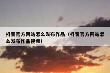 抖音官方网站怎么发布作品（抖音官方网站怎么发布作品视频）