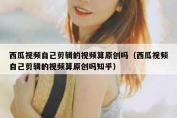 西瓜视频自己剪辑的视频算原创吗（西瓜视频自己剪辑的视频算原创吗知乎）