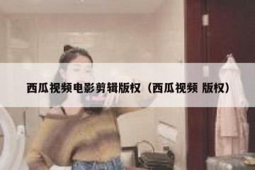 西瓜视频电影剪辑版权（西瓜视频 版权）