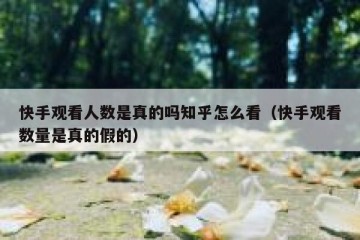 快手观看人数是真的吗知乎怎么看（快手观看数量是真的假的）