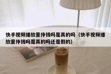 快手视频播放量挣钱吗是真的吗（快手视频播放量挣钱吗是真的吗还是假的）