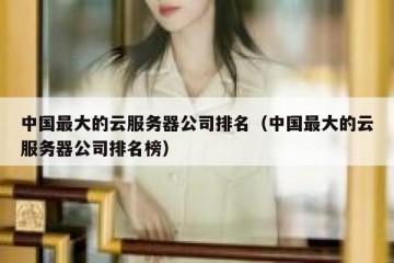 中国最大的云服务器公司排名（中国最大的云服务器公司排名榜）