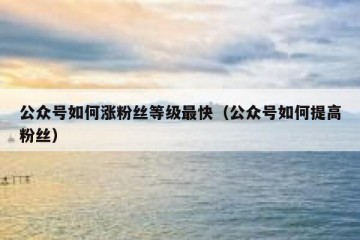 公众号如何涨粉丝等级最快（公众号如何提高粉丝）
