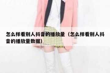 怎么样看别人抖音的播放量（怎么样看别人抖音的播放量数据）