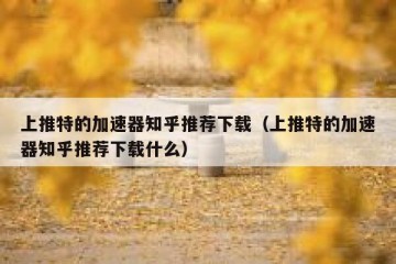上推特的加速器知乎推荐下载（上推特的加速器知乎推荐下载什么）