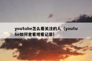 youtube怎么看关注的人（youtube如何查看观看记录）