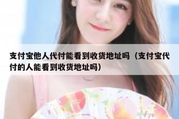 支付宝他人代付能看到收货地址吗（支付宝代付的人能看到收货地址吗）