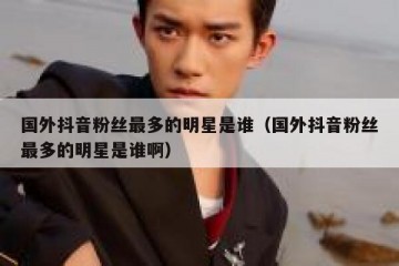 国外抖音粉丝最多的明星是谁（国外抖音粉丝最多的明星是谁啊）