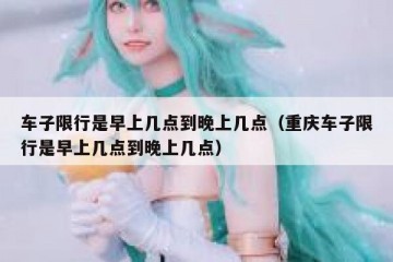 车子限行是早上几点到晚上几点（重庆车子限行是早上几点到晚上几点）