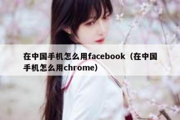 在中国手机怎么用facebook（在中国手机怎么用chrome）