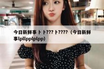 今日新鲜事卜卜???卜????（今日新鲜事lpllpplplpp）