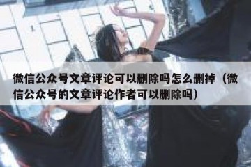 微信公众号文章评论可以删除吗怎么删掉（微信公众号的文章评论作者可以删除吗）
