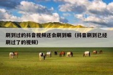 刷到过的抖音视频还会刷到嘛（抖音刷到已经刷过了的视频）