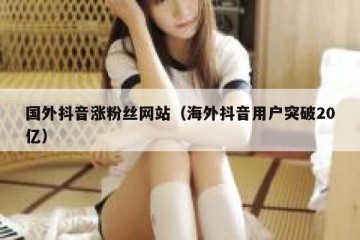 国外抖音涨粉丝网站（海外抖音用户突破20亿）