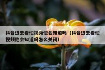 抖音进去看他视频他会知道吗（抖音进去看他视频他会知道吗怎么关闭）