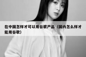 在中国怎样才可以用谷歌产品（国内怎么样才能用谷歌）