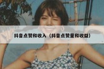 抖音点赞和收入（抖音点赞量和收益）