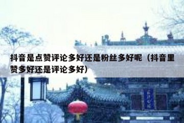 抖音是点赞评论多好还是粉丝多好呢（抖音里赞多好还是评论多好）