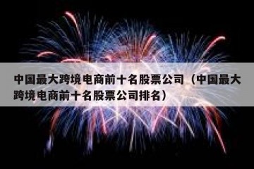 中国最大跨境电商前十名股票公司（中国最大跨境电商前十名股票公司排名）