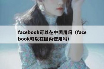 facebook可以在中国用吗（facebook可以在国内使用吗）