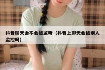 抖音聊天会不会被监听（抖音上聊天会被别人监控吗）