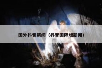 国外抖音新闻（抖音国际版新闻）