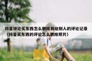 抖音评论买东西怎么删除我给别人的评论记录（抖音买东西的评论怎么删除照片）