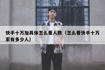 快手十万加具体怎么看人数（怎么看快手十万家有多少人）