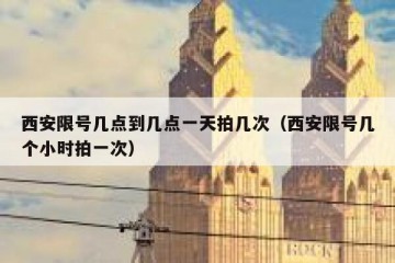 西安限号几点到几点一天拍几次（西安限号几个小时拍一次）