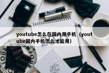 youtube怎么在国内用手机（youtube国内手机怎么才能用）