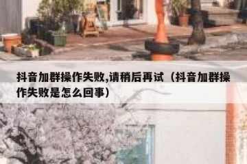 抖音加群操作失败,请稍后再试（抖音加群操作失败是怎么回事）
