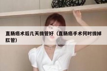 直肠癌术后几天拔管好（直肠癌手术何时拔掉肛管）