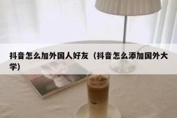 抖音怎么加外国人好友（抖音怎么添加国外大学）