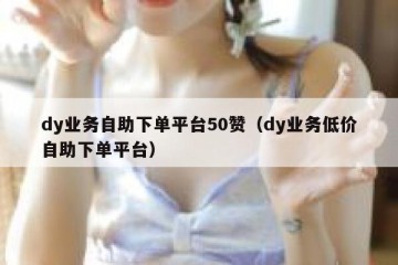 dy业务自助下单平台50赞（dy业务低价自助下单平台）