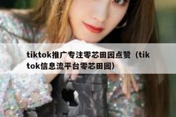 tiktok推广专注零芯田园点赞（tiktok信息流平台零芯田园）