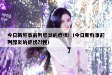 今日新鲜事前列腺炎的症状!（今日新鲜事前列腺炎的症状?!我）