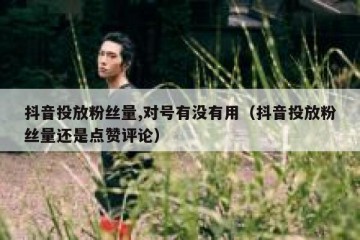 抖音投放粉丝量,对号有没有用（抖音投放粉丝量还是点赞评论）