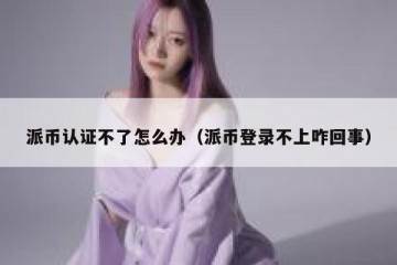 派币认证不了怎么办（派币登录不上咋回事）