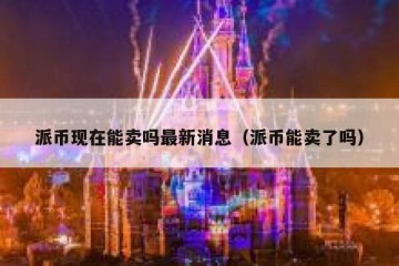 派币现在能卖吗最新消息（派币能卖了吗）