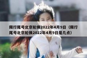 限行尾号北京轮换2022年4月9日（限行尾号北京轮换2022年4月9日是几点）