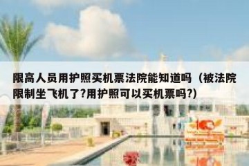 限高人员用护照买机票法院能知道吗（被法院限制坐飞机了?用护照可以买机票吗?）