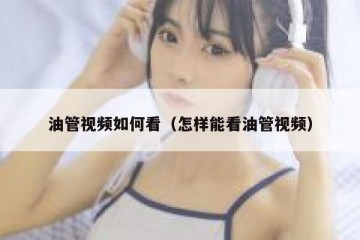 油管视频如何看（怎样能看油管视频）