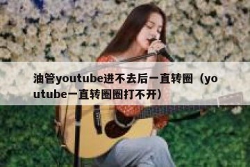 油管youtube进不去后一直转圈（youtube一直转圈圈打不开）