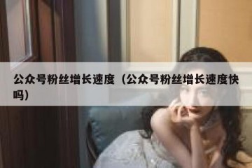 公众号粉丝增长速度（公众号粉丝增长速度快吗）