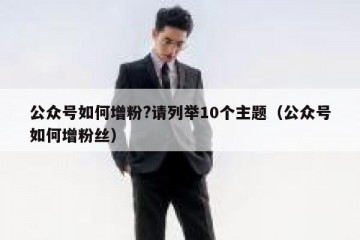 公众号如何增粉?请列举10个主题（公众号如何增粉丝）