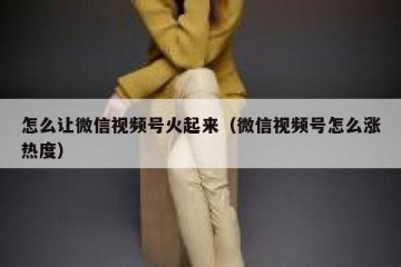 怎么让微信视频号火起来（微信视频号怎么涨热度）
