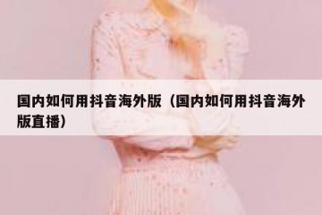 国内如何用抖音海外版（国内如何用抖音海外版直播）