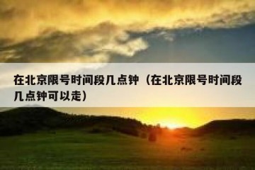 在北京限号时间段几点钟（在北京限号时间段几点钟可以走）