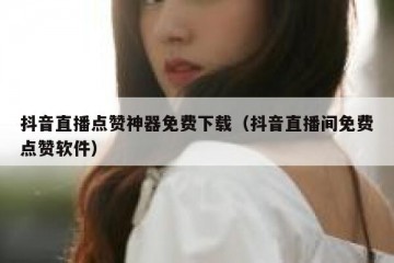 抖音直播点赞神器免费下载（抖音直播间免费点赞软件）